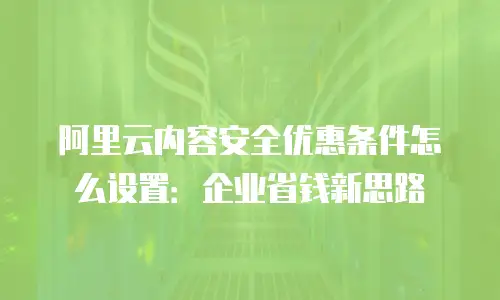 阿里云内容安全优惠条件怎么设置：企业省钱新思路