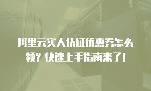 阿里云实人认证优惠券怎么领？快速上手指南来了！