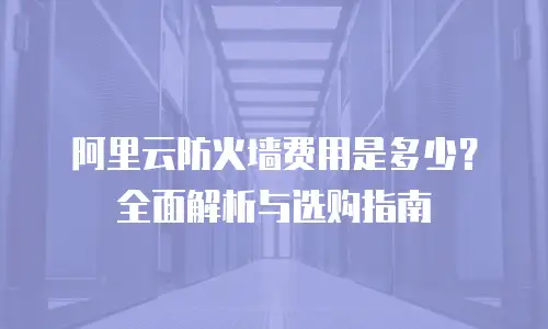 阿里云防火墙费用是多少？全面解析与选购指南