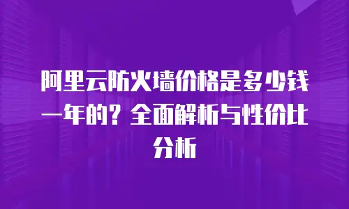 阿里云防火墙价格是多少钱一年的？全面解析与性价比分析