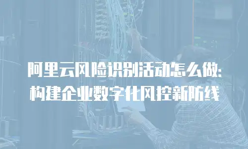 阿里云风险识别活动怎么做：构建企业数字化风控新防线
