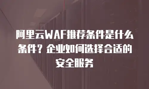 阿里云WAF推荐条件是什么条件？企业如何选择合适的安全服务