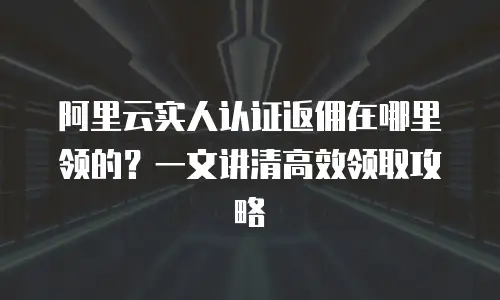 阿里云实人认证返佣在哪里领的？一文讲清高效领取攻略
