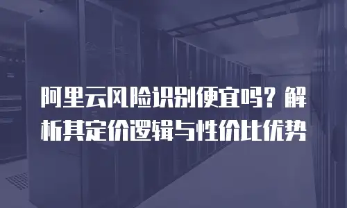阿里云风险识别便宜吗？解析其定价逻辑与性价比优势