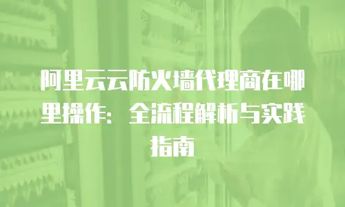 阿里云云防火墙代理商在哪里操作：全流程解析与实践指南
