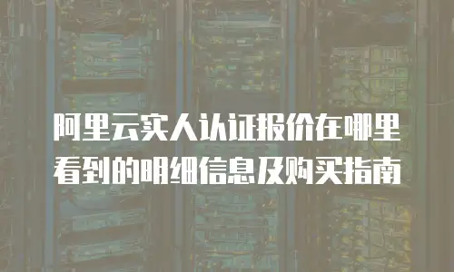 阿里云实人认证报价在哪里看到的明细信息及购买指南