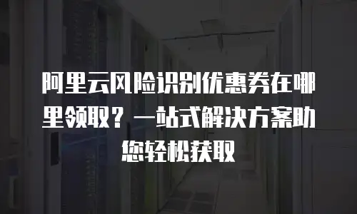 阿里云风险识别优惠券在哪里领取？一站式解决方案助您轻松获取