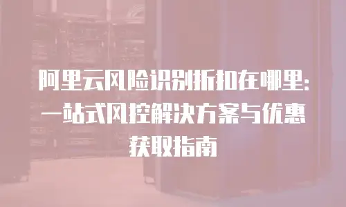 阿里云风险识别折扣在哪里：一站式风控解决方案与优惠获取指南