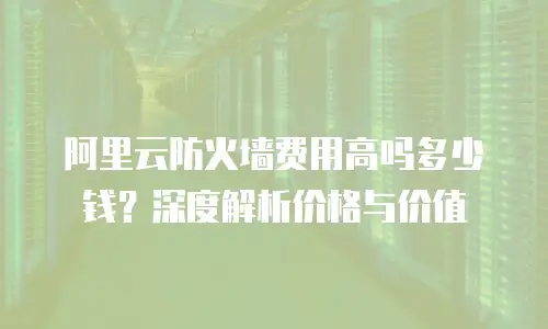 阿里云防火墙费用高吗多少钱？深度解析价格与价值