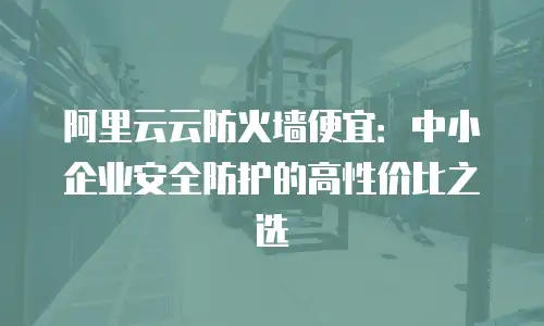 阿里云云防火墙便宜：中小企业安全防护的高性价比之选