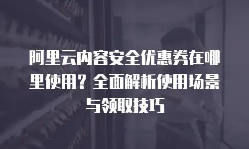 阿里云内容安全优惠券在哪里使用？全面解析使用场景与领取技巧
