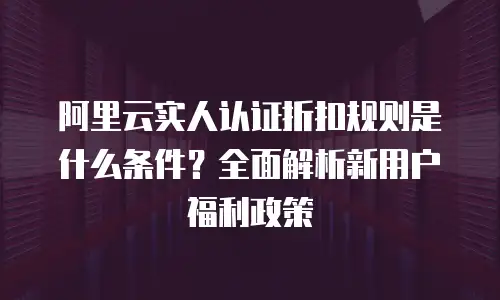 阿里云实人认证折扣规则是什么条件？全面解析新用户福利政策