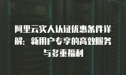 阿里云实人认证优惠条件详解：新用户专享的高效服务与多重福利