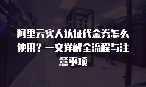 阿里云实人认证代金券怎么使用？一文详解全流程与注意事项