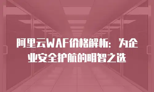 阿里云WAF价格解析：为企业安全护航的明智之选
