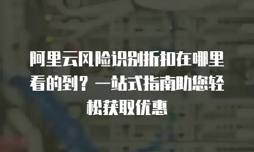 阿里云风险识别折扣在哪里看的到？一站式指南助您轻松获取优惠