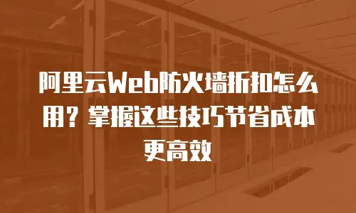 阿里云Web防火墙折扣怎么用？掌握这些技巧节省成本更高效