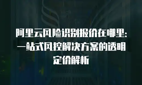 阿里云风险识别报价在哪里：一站式风控解决方案的透明定价解析
