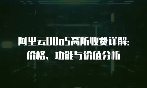 阿里云DDoS高防收费详解：价格、功能与价值分析