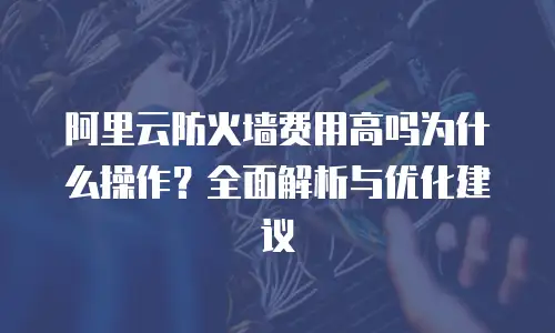 阿里云防火墙费用高吗为什么操作？全面解析与优化建议