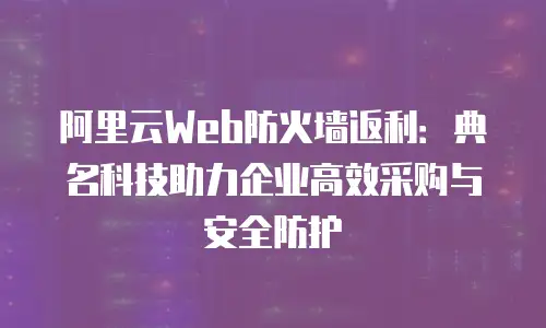 阿里云Web防火墙返利：典名科技助力企业高效采购与安全防护