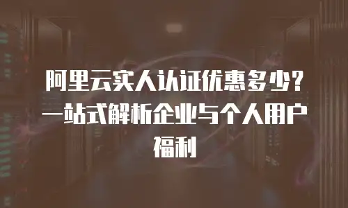 阿里云实人认证优惠多少？一站式解析企业与个人用户福利
