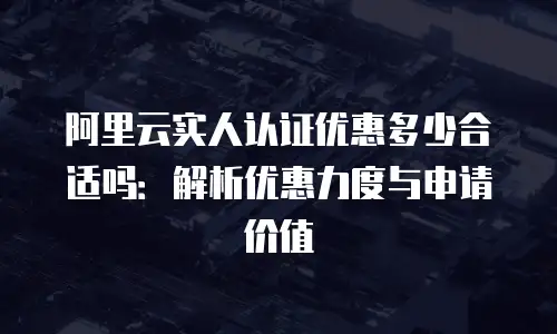 阿里云实人认证优惠多少合适吗：解析优惠力度与申请价值