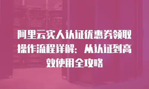 阿里云实人认证优惠券领取操作流程详解：从认证到高效使用全攻略