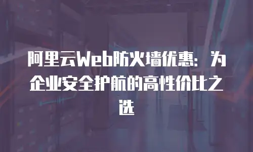 阿里云Web防火墙优惠：为企业安全护航的高性价比之选