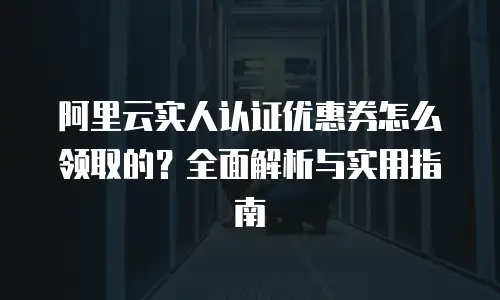 阿里云实人认证优惠券怎么领取的？全面解析与实用指南