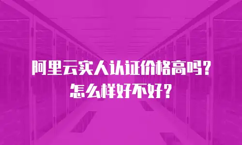 阿里云实人认证价格高吗？怎么样好不好？