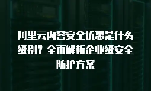 阿里云内容安全优惠是什么级别？全面解析企业级安全防护方案