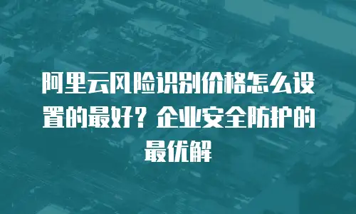 阿里云风险识别价格怎么设置的最好？企业安全防护的最优解