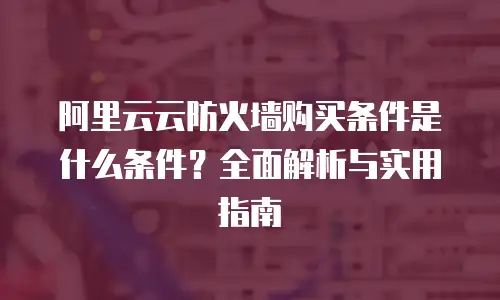 阿里云云防火墙购买条件是什么条件？全面解析与实用指南