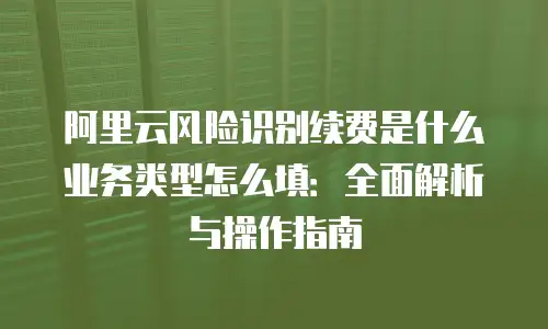阿里云风险识别续费是什么业务类型怎么填：全面解析与操作指南