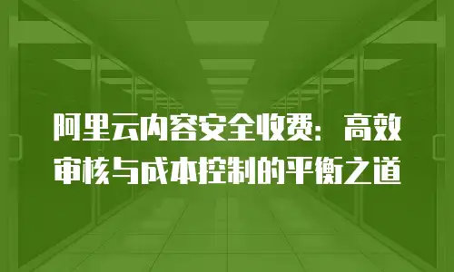 阿里云内容安全收费：高效审核与成本控制的平衡之道