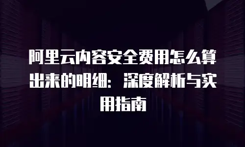 阿里云内容安全费用怎么算出来的明细：深度解析与实用指南