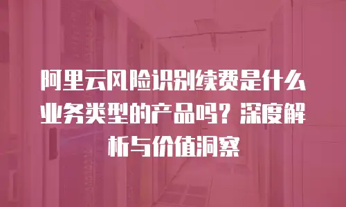 阿里云风险识别续费是什么业务类型的产品吗？深度解析与价值洞察