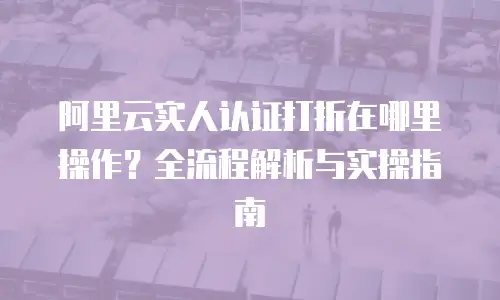 阿里云实人认证打折在哪里操作？全流程解析与实操指南