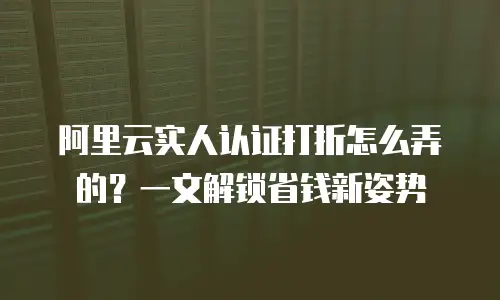 阿里云实人认证打折怎么弄的？一文解锁省钱新姿势