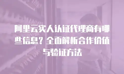 阿里云实人认证代理商有哪些信息？全面解析合作价值与验证方法