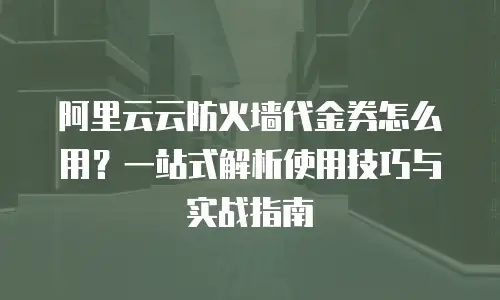 阿里云云防火墙代金券怎么用？一站式解析使用技巧与实战指南