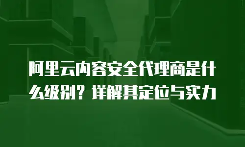 阿里云内容安全代理商是什么级别？详解其定位与实力