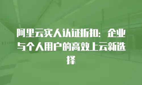 阿里云实人认证折扣：企业与个人用户的高效上云新选择