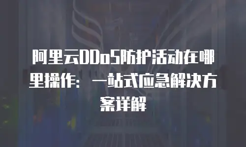 阿里云DDoS防护活动在哪里操作：一站式应急解决方案详解