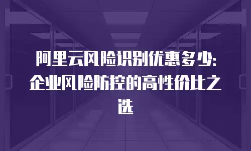 阿里云风险识别优惠多少：企业风险防控的高性价比之选