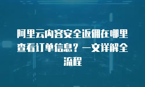 阿里云内容安全返佣在哪里查看订单信息？一文详解全流程