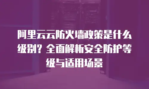 阿里云云防火墙政策是什么级别？全面解析安全防护等级与适用场景