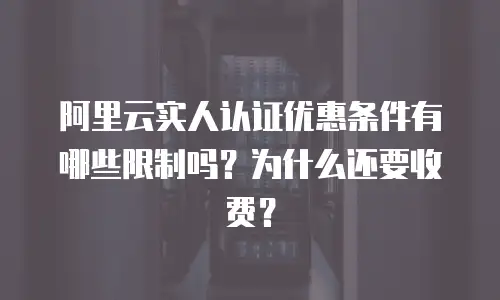 阿里云实人认证优惠条件有哪些限制吗？为什么还要收费？