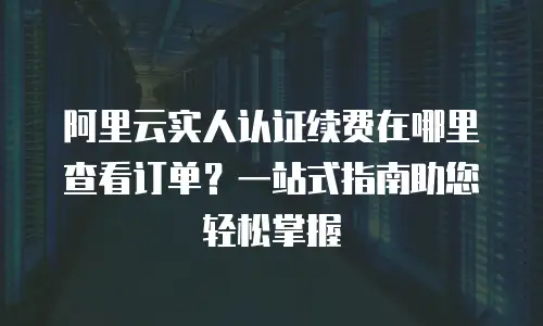 阿里云实人认证续费在哪里查看订单？一站式指南助您轻松掌握